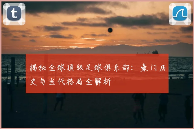 揭秘全球顶级足球俱乐部:豪门历史与当代格局全解析