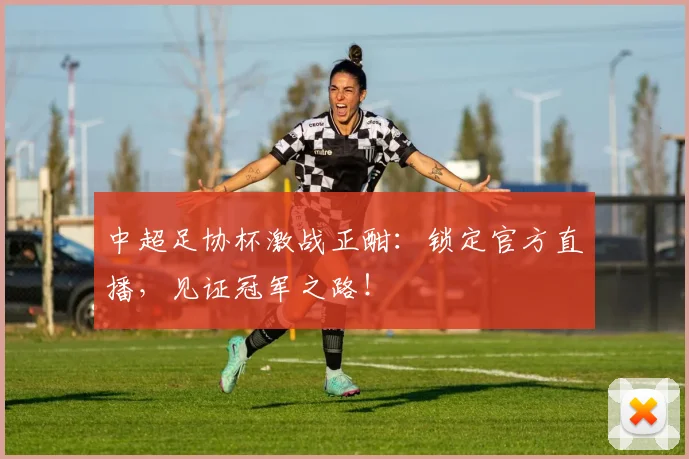 中超足协杯激战正酣：锁定官方直播，见证冠军之路！