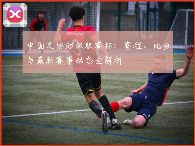 中国足协超级联赛杯：赛程、比分与最新赛事动态全解析